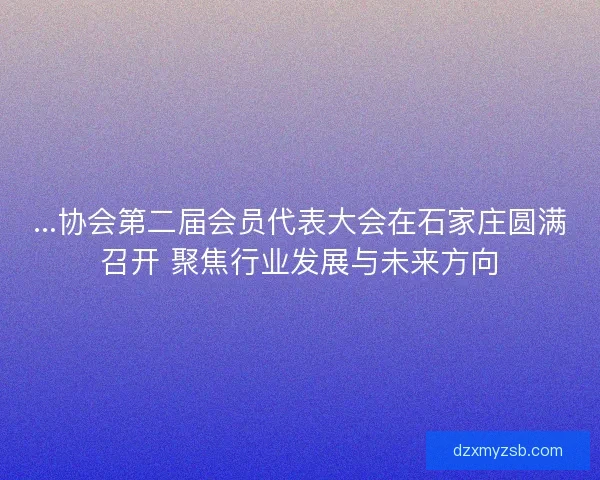 ...协会第二届会员代表大会在石家庄圆满召开 聚焦行业发展与未来方向 ...协会第二届会员代表大会在石家庄圆满召开 聚焦行业发展与未来方向
