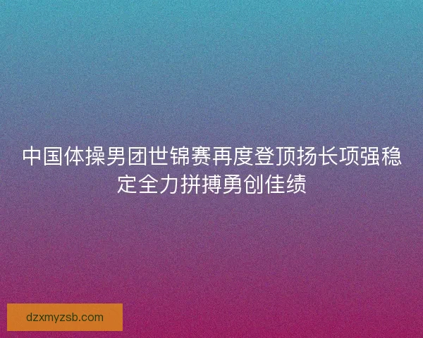 中国体操男团世锦赛再度登顶扬长项强稳定全力拼搏勇创佳绩