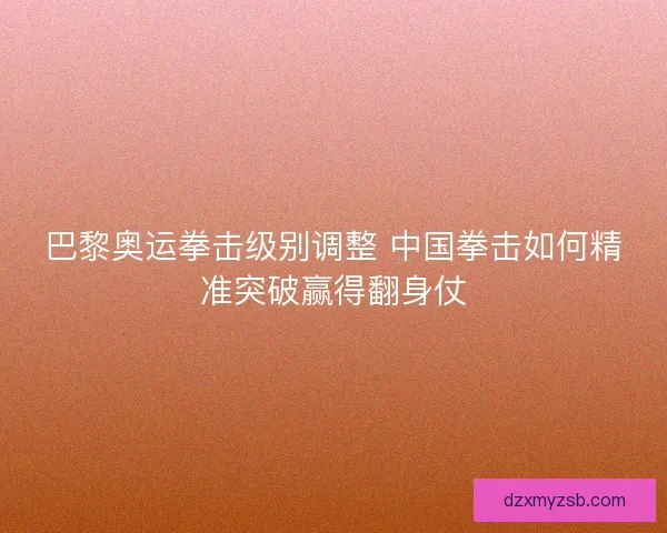 巴黎奥运拳击级别调整 中国拳击如何精准突破赢得翻身仗