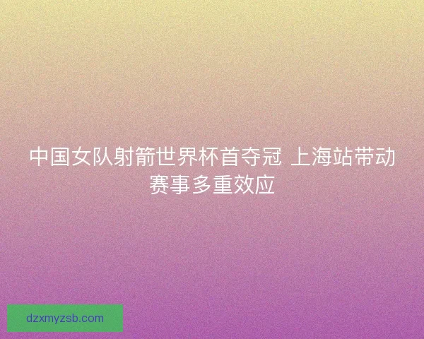 中国女队射箭世界杯首夺冠 上海站带动赛事多重效应