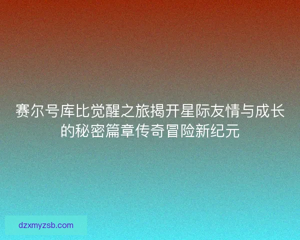 赛尔号库比觉醒之旅揭开星际友情与成长的秘密篇章传奇冒险新纪元