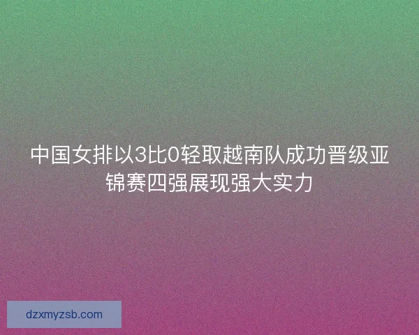 中国女排以3比0轻取越南队成功晋级亚锦赛四强展现强大实力