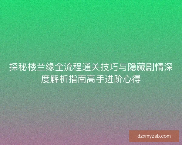 探秘楼兰缘全流程通关技巧与隐藏剧情深度解析指南高手进阶心得
