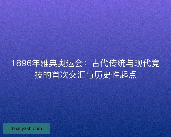 1896年雅典奥运会：古代传统与现代竞技的首次交汇与历史性起点