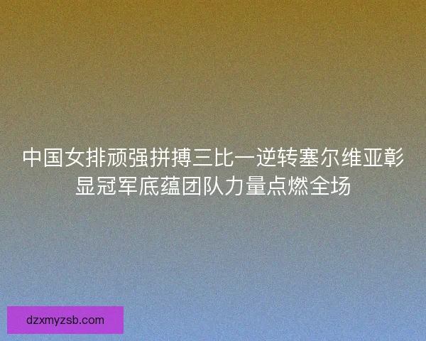 中国女排顽强拼搏三比一逆转塞尔维亚彰显冠军底蕴团队力量点燃全场