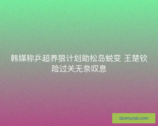 韩媒称乒超养狼计划助松岛蜕变 王楚钦险过关无奈叹息