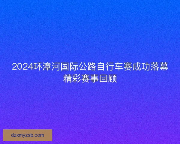 2024环漳河国际公路自行车赛成功落幕精彩赛事回顾