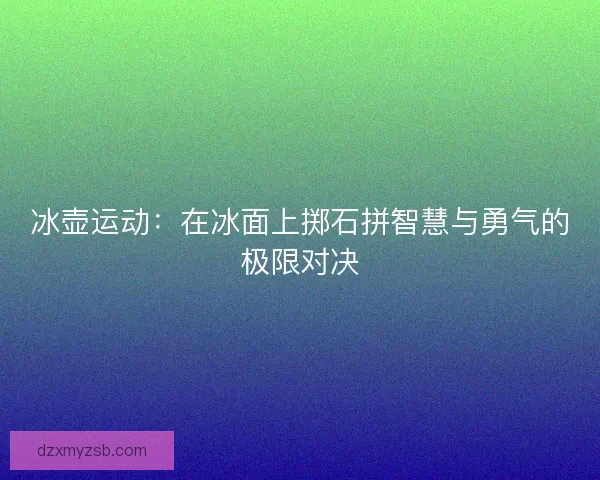 冰壶运动：在冰面上掷石拼智慧与勇气的极限对决