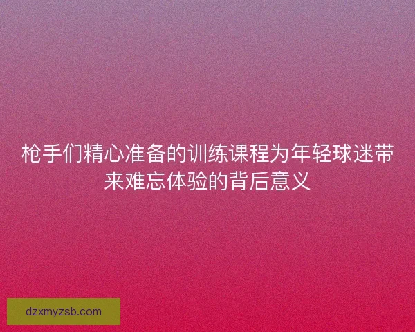 枪手们精心准备的训练课程为年轻球迷带来难忘体验的背后意义 枪手们精心准备的训练课程为年轻球迷带来难忘体验的背后意义