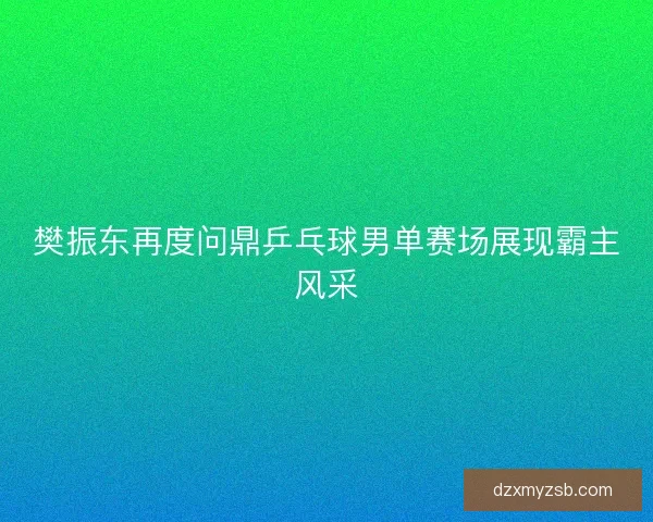 樊振东再度问鼎乒乓球男单赛场展现霸主风采