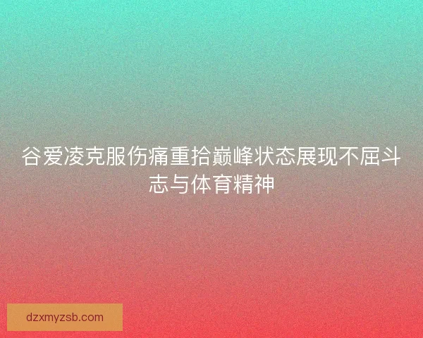谷爱凌克服伤痛重拾巅峰状态展现不屈斗志与体育精神
