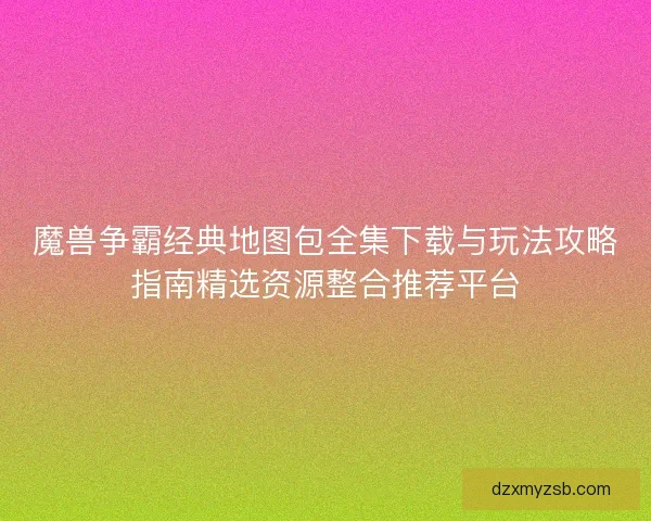 魔兽争霸经典地图包全集下载与玩法攻略指南精选资源整合推荐平台