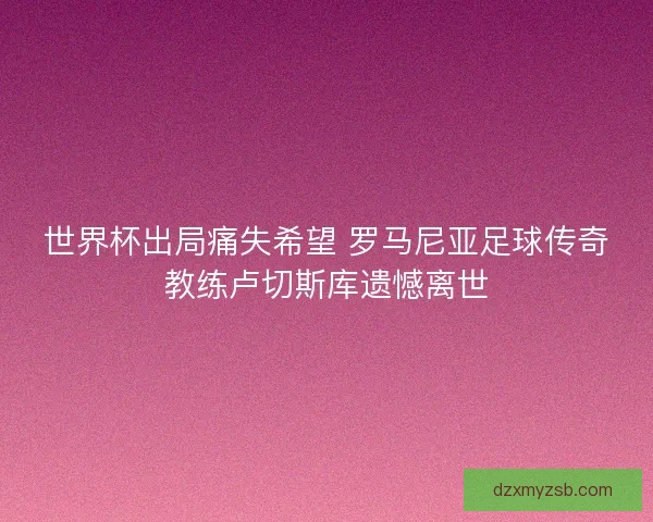 世界杯出局痛失希望 罗马尼亚足球传奇教练卢切斯库遗憾离世