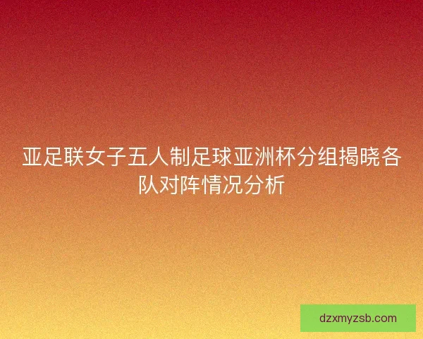 亚足联女子五人制足球亚洲杯分组揭晓各队对阵情况分析 亚足联女子五人制足球亚洲杯分组揭晓各队对阵情况分析