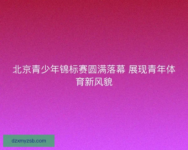 北京青少年锦标赛圆满落幕 展现青年体育新风貌