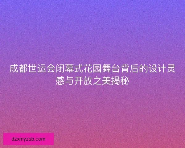 成都世运会闭幕式花园舞台背后的设计灵感与开放之美揭秘