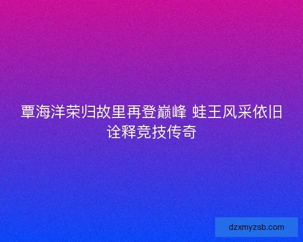 覃海洋荣归故里再登巅峰 蛙王风采依旧诠释竞技传奇