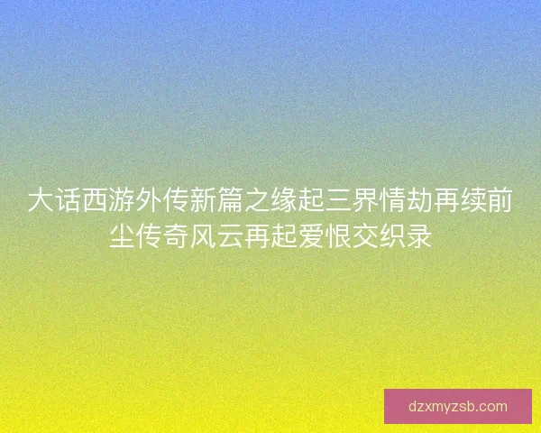 大话西游外传新篇之缘起三界情劫再续前尘传奇风云再起爱恨交织录