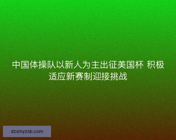 中国体操队以新人为主出征美国杯 积极适应新赛制迎接挑战 中国体操队以新人为主出征美国杯 积极适应新赛制迎接挑战