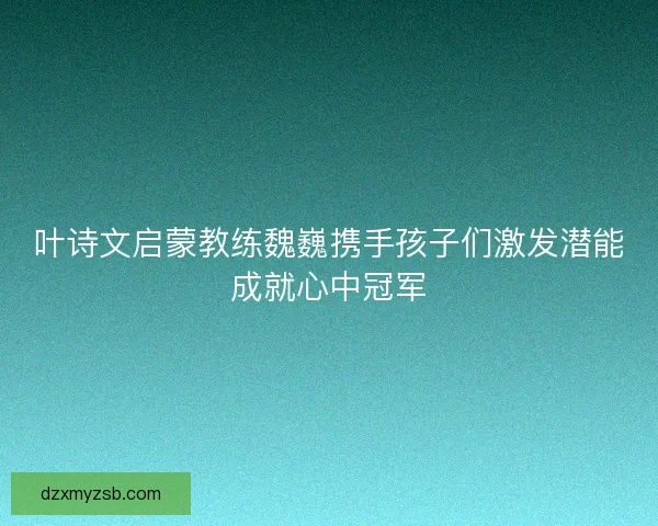 叶诗文启蒙教练魏巍携手孩子们激发潜能成就心中冠军 叶诗文启蒙教练魏巍携手孩子们激发潜能成就心中冠军