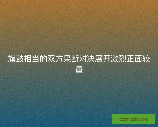 旗鼓相当的双方果断对决展开激烈正面较量 旗鼓相当的双方果断对决展开激烈正面较量