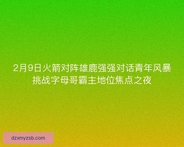 2月9日火箭对阵雄鹿强强对话青年风暴挑战字母哥霸主地位焦点之夜